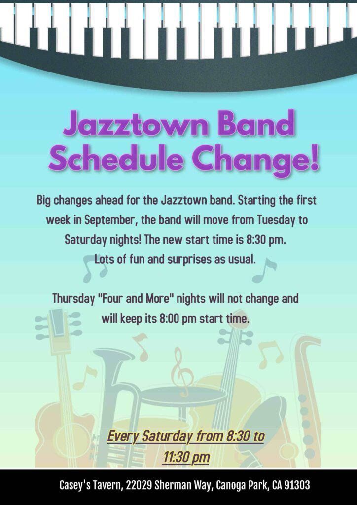 Jazztown Band Schedule Change! Starting the first week in September, the band will move from Tuesday to Saturday nights! The new start time is 8:30 pm. Lots of fun and surprises as usual. Thursday "Four and More" nights will not change and will keep its 8:00 pm start time. Casey's Tavern, 22029 Sherman Way, Canoga Park, CA 91303